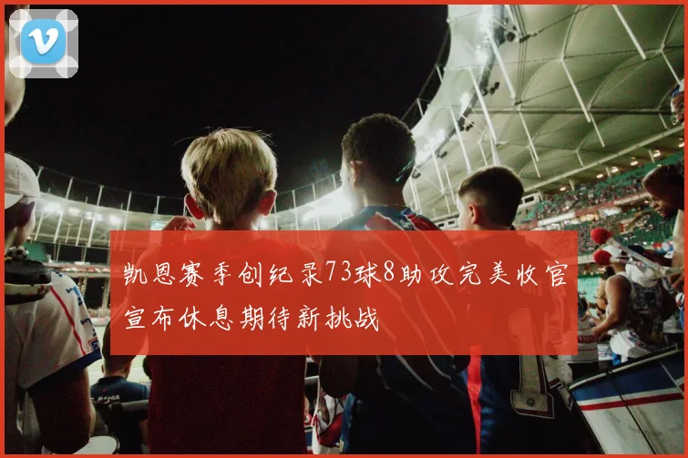 凯恩赛季创纪录73球8助攻完美收官宣布休息期待新挑战