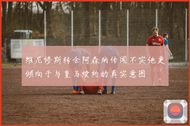 维尼修斯转会阿森纳传闻不实他更倾向于与皇马续约的真实意图