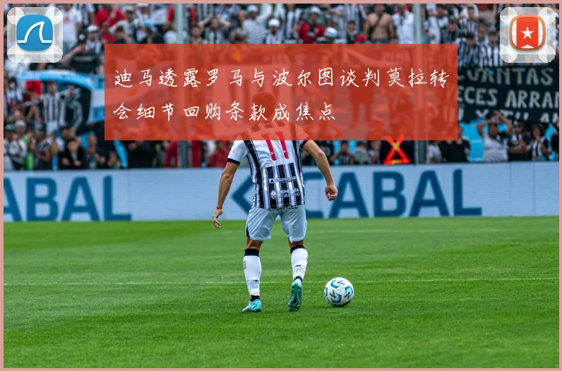 迪马透露罗马与波尔图谈判莫拉转会细节回购条款成焦点
