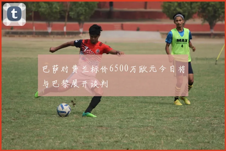 巴萨对费兰标价6500万欧元今日将与巴黎展开谈判