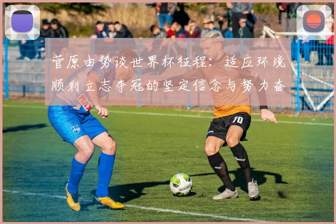 菅原由势谈世界杯征程：适应环境顺利立志夺冠的坚定信念与努力奋斗