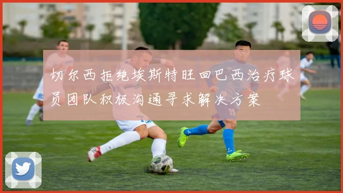 切尔西拒绝埃斯特旺回巴西治疗球员团队积极沟通寻求解决方案