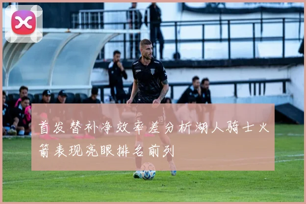 首发替补净效率差分析湖人骑士火箭表现亮眼排名前列