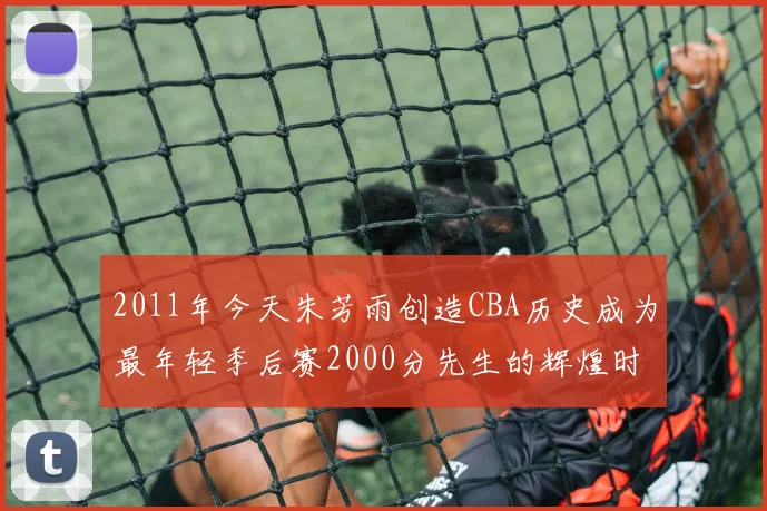 2011年今天朱芳雨创造CBA历史成为最年轻季后赛2000分先生的辉煌时刻