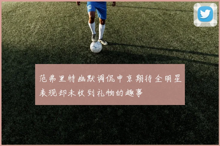 范弗里特幽默调侃申京期待全明星表现却未收到礼物的趣事