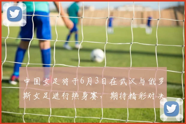 中国女足将于6月3日在武汉与俄罗斯女足进行热身赛，期待精彩对决
