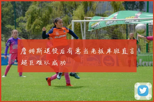 詹姆斯退役后有意当老板库班直言超巨难以成功