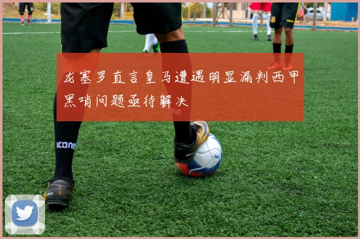 龙塞罗直言皇马遭遇明显漏判西甲黑哨问题亟待解决