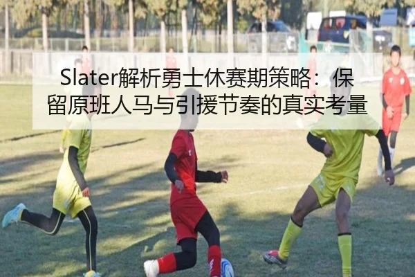 Slater解析勇士休赛期策略：保留原班人马与引援节奏的真实考量